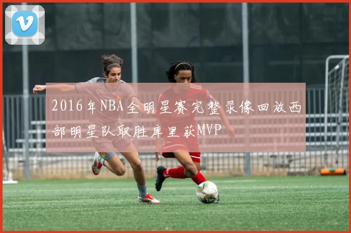 2016年NBA全明星赛完整录像回放西部明星队取胜库里获MVP