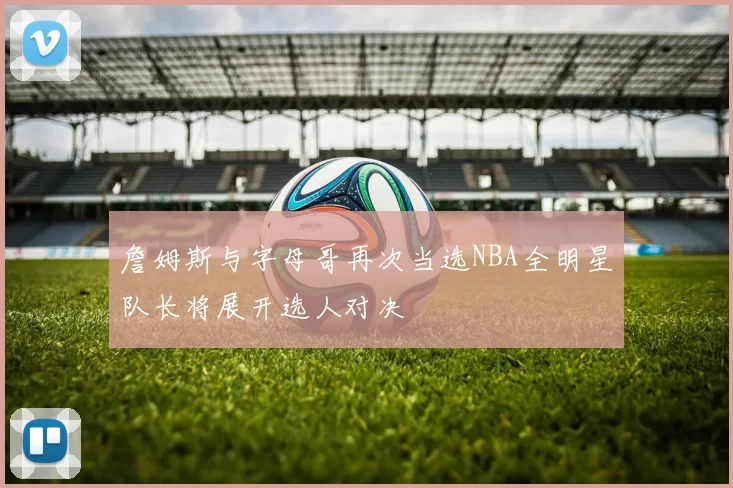 詹姆斯与字母哥再次当选NBA全明星队长将展开选人对决