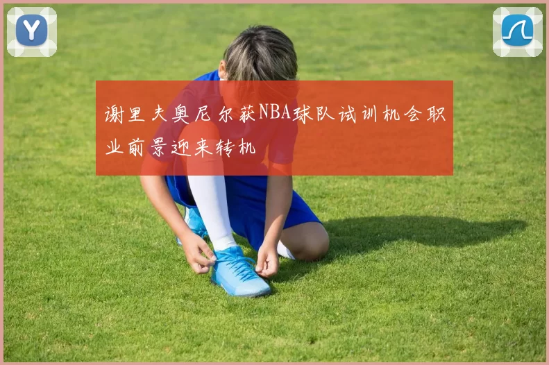 谢里夫奥尼尔获NBA球队试训机会职业前景迎来转机