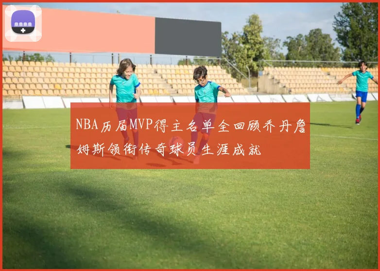 NBA历届MVP得主名单全回顾乔丹詹姆斯领衔传奇球员生涯成就