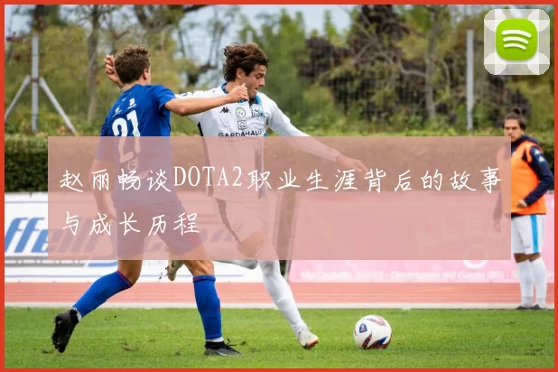 赵丽畅谈DOTA2职业生涯背后的故事与成长历程