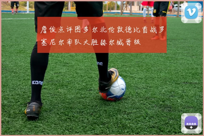 詹俊点评图多尔北伦敦德比首战罗塞尼尔率队大胜赫尔城晋级