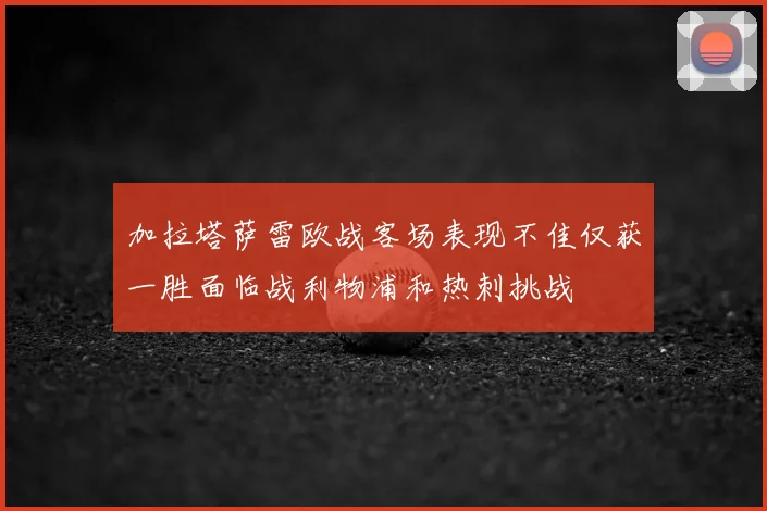 加拉塔萨雷欧战客场表现不佳仅获一胜面临战利物浦和热刺挑战