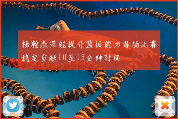 杨瀚森若能提升篮板能力每场比赛稳定贡献10至15分钟时间