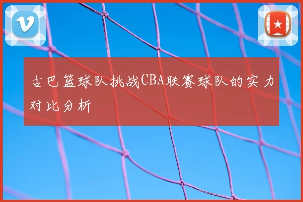 古巴篮球队挑战CBA联赛球队的实力对比分析