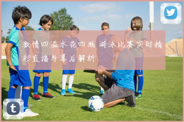 激情四溢水花四溅 游泳比赛实时精彩直播与幕后解析