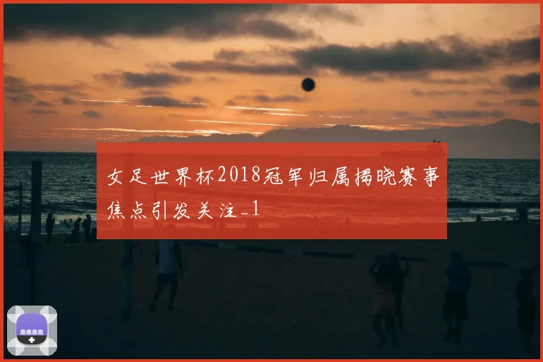 女足世界杯2018冠军归属揭晓赛事焦点引发关注_1