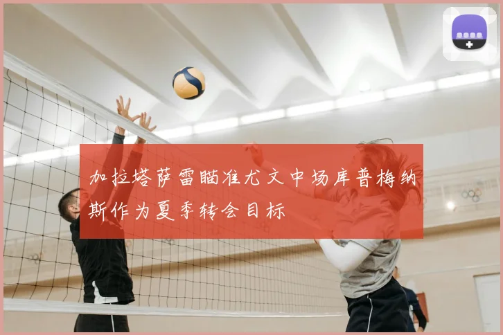 加拉塔萨雷瞄准尤文中场库普梅纳斯作为夏季转会目标