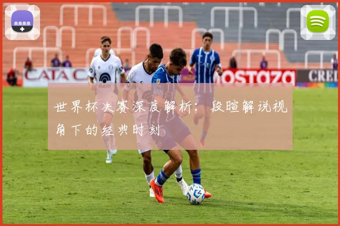 世界杯决赛深度解析：段暄解说视角下的经典时刻
