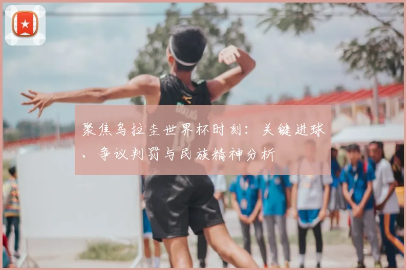 聚焦乌拉圭世界杯时刻：关键进球、争议判罚与民族精神分析