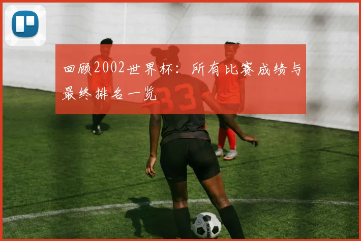 回顾2002世界杯：所有比赛成绩与最终排名一览