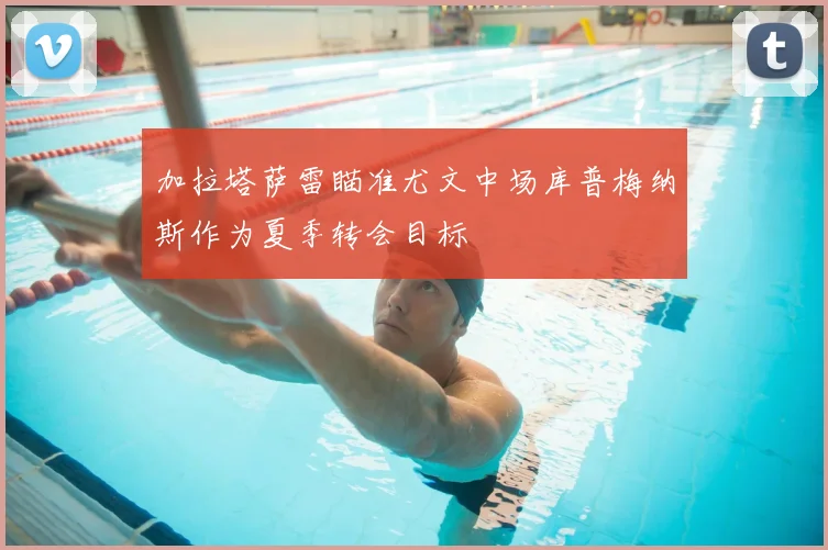 加拉塔萨雷瞄准尤文中场库普梅纳斯作为夏季转会目标