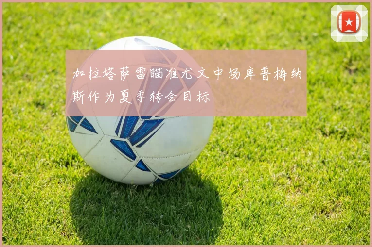 加拉塔萨雷瞄准尤文中场库普梅纳斯作为夏季转会目标