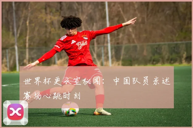 世界杯更衣室秘闻:中国队员亲述赛场心跳时刻