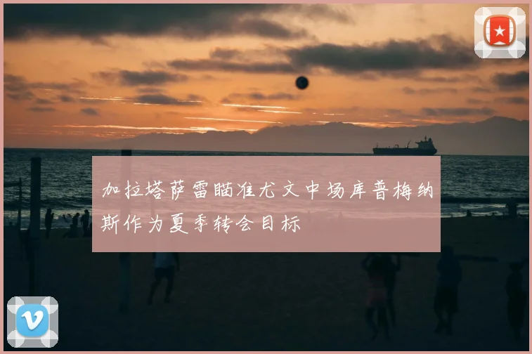 加拉塔萨雷瞄准尤文中场库普梅纳斯作为夏季转会目标