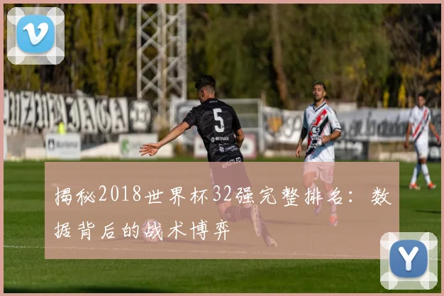 揭秘2018世界杯32强完整排名：数据背后的战术博弈