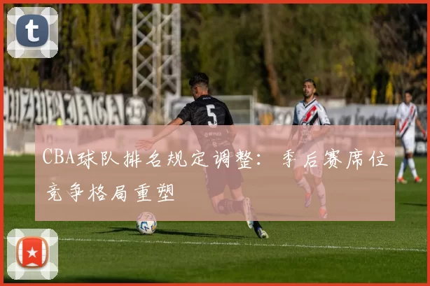 CBA球队排名规定调整：季后赛席位竞争格局重塑