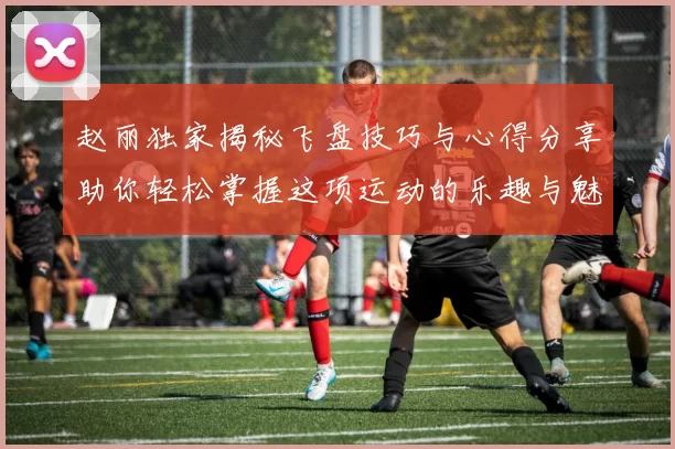 赵丽独家揭秘飞盘技巧与心得分享助你轻松掌握这项运动的乐趣与魅力