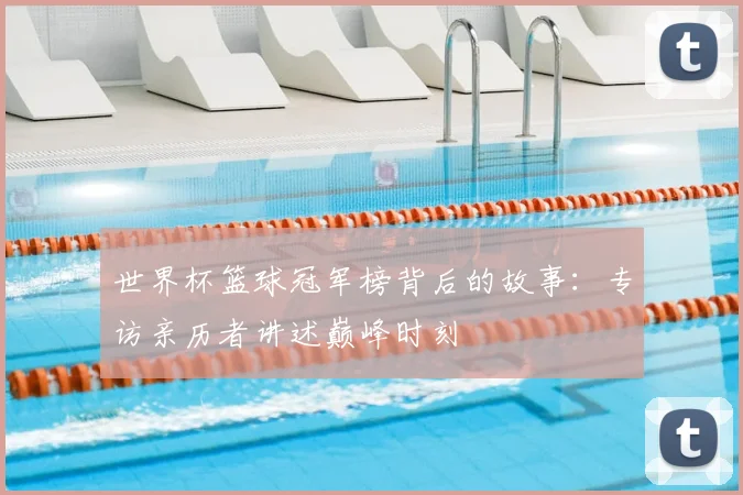 世界杯篮球冠军榜背后的故事：专访亲历者讲述巅峰时刻