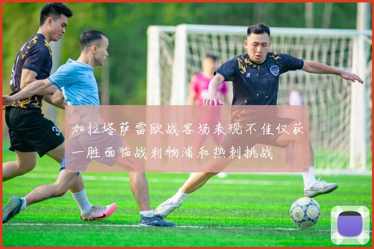 加拉塔萨雷欧战客场表现不佳仅获一胜面临战利物浦和热刺挑战