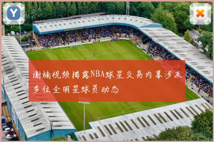 谢楠视频揭露NBA球星交易内幕涉及多位全明星球员动态