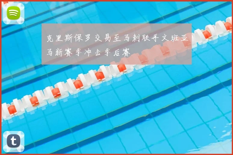 克里斯保罗交易至马刺联手文班亚马新赛季冲击季后赛