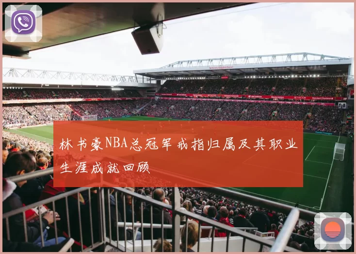 林书豪NBA总冠军戒指归属及其职业生涯成就回顾