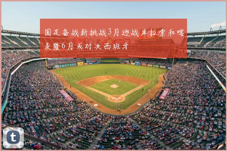 国足备战新挑战3月迎战库拉索和喀麦隆6月或对决西班牙