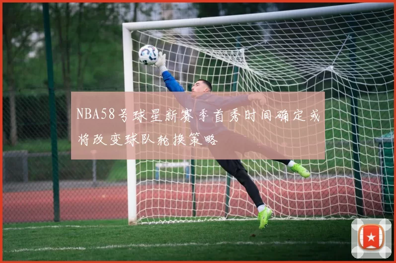 NBA58号球星新赛季首秀时间确定或将改变球队轮换策略