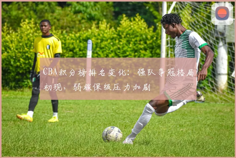 CBA积分榜排名变化：强队争冠格局初现，弱旅保级压力加剧