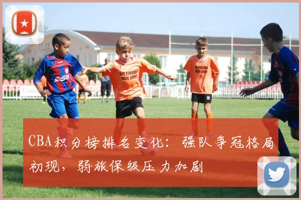 CBA积分榜排名变化：强队争冠格局初现，弱旅保级压力加剧