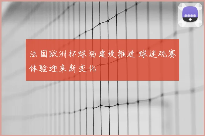 法国欧洲杯球场建设推进 球迷观赛体验迎来新变化