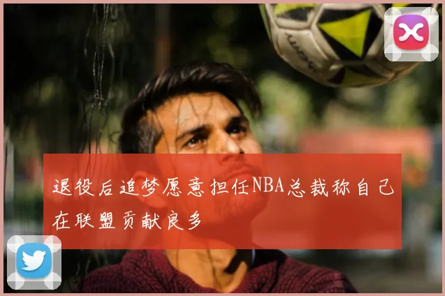 退役后追梦愿意担任NBA总裁称自己在联盟贡献良多