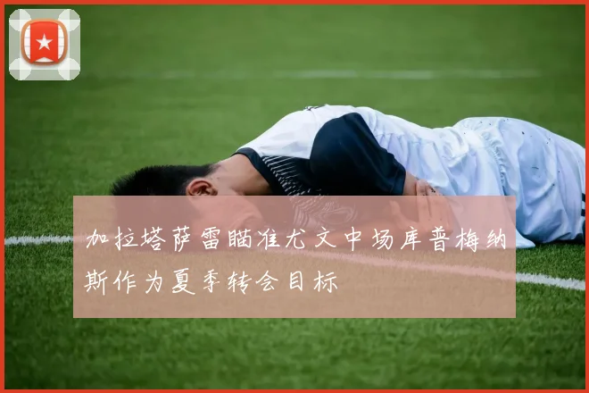 加拉塔萨雷瞄准尤文中场库普梅纳斯作为夏季转会目标
