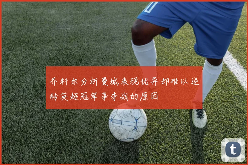 乔科尔分析曼城表现优异却难以逆转英超冠军争夺战的原因