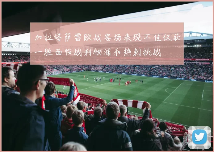 加拉塔萨雷欧战客场表现不佳仅获一胜面临战利物浦和热刺挑战
