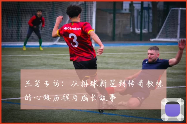 王芳专访：从排球新星到传奇教练的心路历程与成长故事