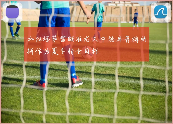 加拉塔萨雷瞄准尤文中场库普梅纳斯作为夏季转会目标