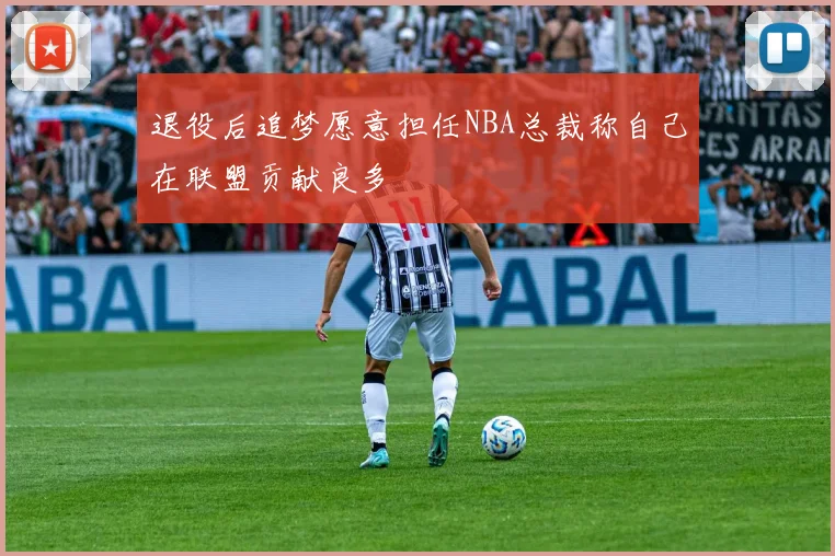 退役后追梦愿意担任NBA总裁称自己在联盟贡献良多