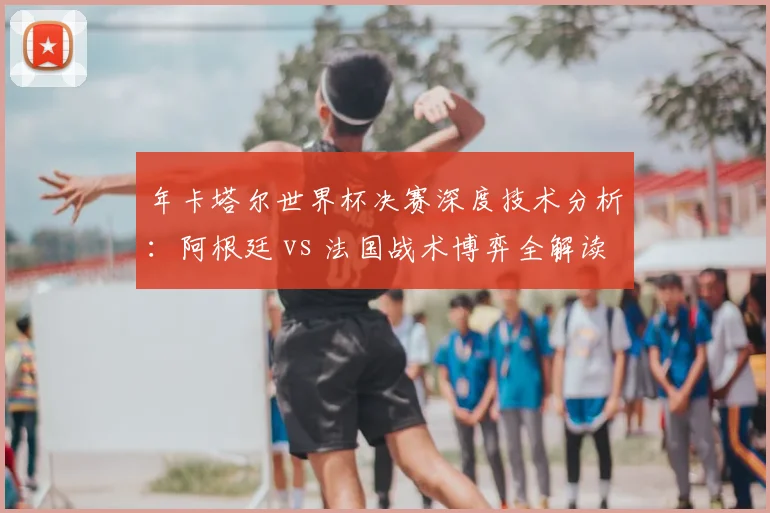 年卡塔尔世界杯决赛深度技术分析：阿根廷 vs 法国战术博弈全解读