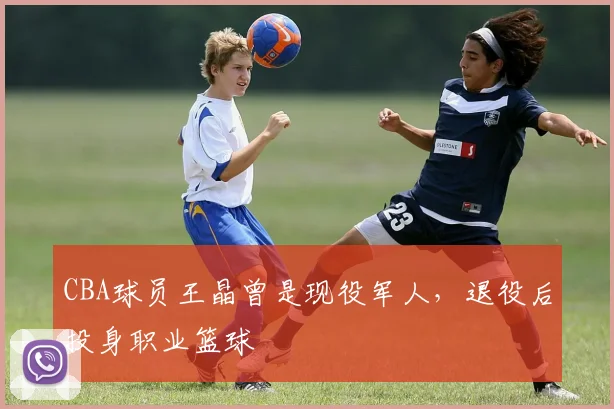CBA球员王晶曾是现役军人,退役后投身职业篮球
