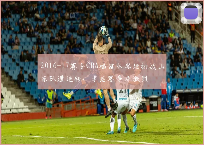 2016-17赛季CBA福建队客场挑战山东队遭逆转，季后赛争夺激烈