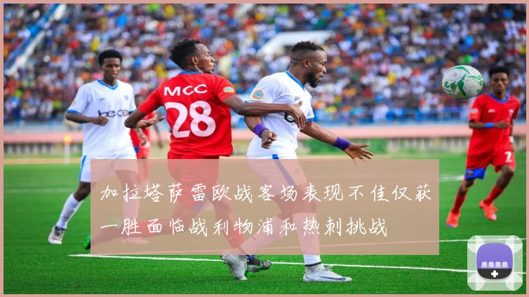 加拉塔萨雷欧战客场表现不佳仅获一胜面临战利物浦和热刺挑战