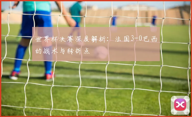 世界杯决赛深度解析：法国3-0巴西的战术与转折点