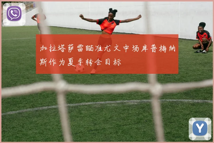 加拉塔萨雷瞄准尤文中场库普梅纳斯作为夏季转会目标