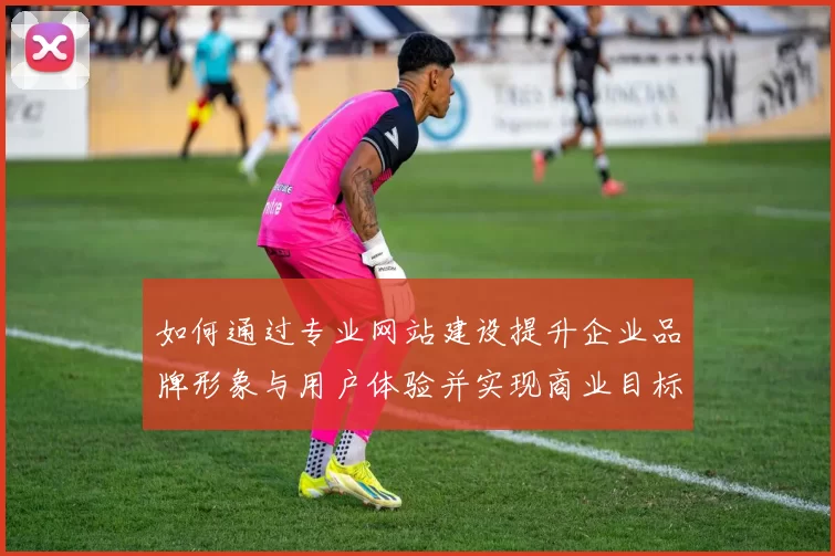 如何通过专业网站建设提升企业品牌形象与用户体验并实现商业目标