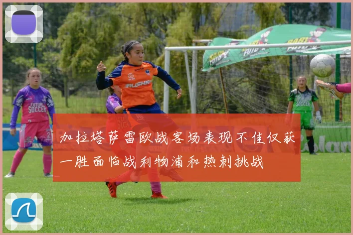 加拉塔萨雷欧战客场表现不佳仅获一胜面临战利物浦和热刺挑战