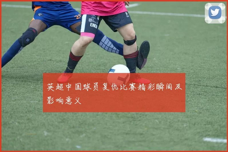 英超中国球员复仇比赛精彩瞬间及影响意义