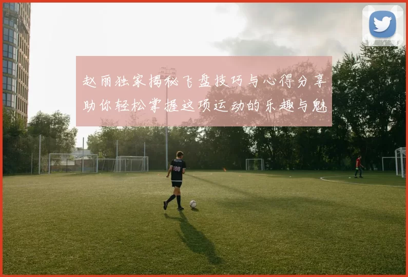 赵丽独家揭秘飞盘技巧与心得分享助你轻松掌握这项运动的乐趣与魅力