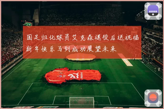 国足归化球员艾克森退役后送祝福新年快乐马到成功展望未来